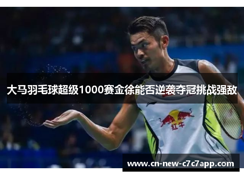 大马羽毛球超级1000赛金徐能否逆袭夺冠挑战强敌 大马羽毛球超级1000赛金徐能否逆袭夺冠挑战强敌