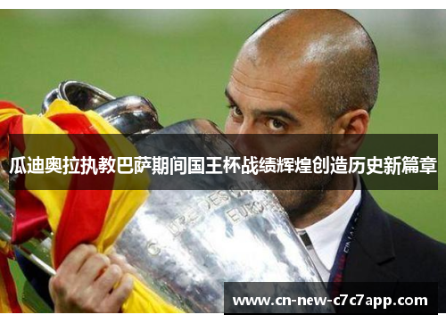 瓜迪奥拉执教巴萨期间国王杯战绩辉煌创造历史新篇章 瓜迪奥拉执教巴萨期间国王杯战绩辉煌创造历史新篇章