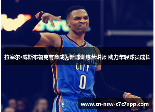 拉塞尔·威斯布鲁克有意成为篮球训练营讲师 助力年轻球员成长