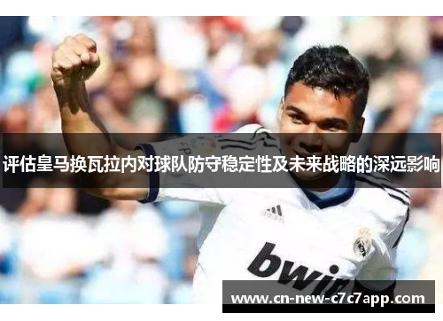 评估皇马换瓦拉内对球队防守稳定性及未来战略的深远影响